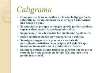 Caligrama
   Es un poema, frase o palabra en la cual la tipografía, la
    caligrafía o el texto manuscrito se arregla hasta formar
    una imagen visual.
   Se caracteriza por que la imagen creada por las palabras
    expresa visualmente lo que la palabra dice.
   Su personaje más destacado fue Guillaume Apollinaire.
   Según su origen puede ser vanguardista o cubista.
   Su origen vanguardista gracias a una serie de
    movimientos artísticos de principios del siglo XX que
    buscaban innovación en la producción artística.
   Su origen cubista es una tendencia esencial que da pie al
    resto de las vanguardias en el siglo XX, ruptura de la
    poesía tradicional.
 