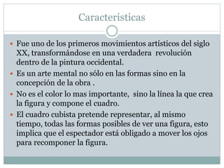 Caracteristicas
 Fue uno de los primeros movimientos artísticos del siglo
XX, transformándose en una verdadera revolución
dentro de la pintura occidental.
 Es un arte mental no sólo en las formas sino en la
concepción de la obra .
 No es el color lo mas importante, sino la línea la que crea
la figura y compone el cuadro.
 El cuadro cubista pretende representar, al mismo
tiempo, todas las formas posibles de ver una figura, esto
implica que el espectador está obligado a mover los ojos
para recomponer la figura.
 