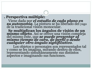 . Perspectiva múltiple:
Viene dada por el estudio de cada plano en
su autonomía. La pintura se ha liberado del yugo
de la tradicional visión monocular.
Se multiplican los ángulos de visión de un
mismo objeto. Así se ofrece una visión compleja
del mismo ente, que se puede presentar al
mismo tiempo de cara, de perfil o desde
cualquier otro ángulo significativo.
Los objetos o personajes son representados tal
y como se les imagina, mirando dentro de ellos,
representando simultáneamente sus distintos
aspectos e imaginando sus funciones.
 
