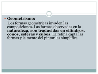 Geometrismo:
Los formas geométricas invaden las
composiciones. Las formas observadas en la
naturaleza, son traducidas en cilindros,
conos, esferas y cubos. La retina capta las
formas y la mente del pintor las simplifica.
 