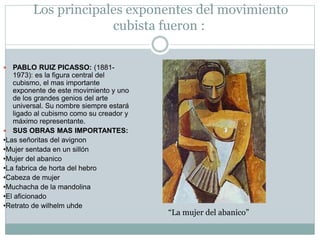 Los principales exponentes del movimiento
cubista fueron :
 PABLO RUIZ PICASSO: (1881-
1973): es la figura central del
cubismo, el mas importante
exponente de este movimiento y uno
de los grandes genios del arte
universal. Su nombre siempre estará
ligado al cubismo como su creador y
máximo representante.
 SUS OBRAS MAS IMPORTANTES:
•Las señoritas del avignon
•Mujer sentada en un sillón
•Mujer del abanico
•La fabrica de horta del hebro
•Cabeza de mujer
•Muchacha de la mandolina
•El aficionado
•Retrato de wilhelm uhde
“La mujer del abanico”
 