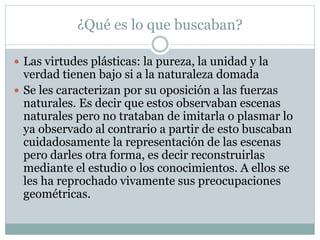 ¿Qué es lo que buscaban?
 Las virtudes plásticas: la pureza, la unidad y la
verdad tienen bajo si a la naturaleza domada
 Se les caracterizan por su oposición a las fuerzas
naturales. Es decir que estos observaban escenas
naturales pero no trataban de imitarla o plasmar lo
ya observado al contrario a partir de esto buscaban
cuidadosamente la representación de las escenas
pero darles otra forma, es decir reconstruirlas
mediante el estudio o los conocimientos. A ellos se
les ha reprochado vivamente sus preocupaciones
geométricas.
 