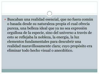  Buscaban una realidad esencial, que no fuera común
o basada desde su naturaleza propia el cual ofrecía
pureza, una belleza ideal que ya no sea expresión
orgullosa de la especie, sino del universo a través de
esto se reflejaba la nobleza, la energía, la luz
elementos fundamentales para descubrir una
realidad maravillosamente clara; cuyo propósito era
eliminar todo hecho visual o anecdótico.
 