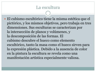 La escultura
 El cubismo escultórico tiene la misma estética que el
pictórico, y los mismos objetivos, pero trabaja en tres
dimensiones. Sus esculturas se caracterizan por
la intersección de planos y volúmenes, y
la descomposición de las formas. El
cubismo descubre el hueco como elemento
escultórico, tanto la masa como el hueco sirven para
la expresión plástica. Debido a la ausencia de color
en la pintura la escultura se revela como una
manifestación artística especialmente valiosa.
 