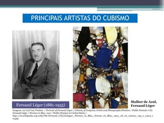 PRINCIPAIS ARTISTAS DO CUBISMO

Fernand Léger (1881-1955)

Mulher de Azul,
Fernand Léger

Imagens: (a) Carl Van Vechten / Portrait of Fernand Léger / Library of Congress, Prints and Photographs Division / Public Domain e (b)
Fernand Léger / Woman in Blue, 1912 / Public Domian in United States /
http://en.wikipedia.org/wiki/File:Fernand_L%C3%A9ger,_Woman_in_Blue,_Femme_en_Bleu,_1912,_oil_on_canvas,_193_x_129.9_c
m.jpg

 