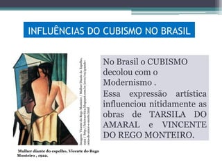 Imagem: Vicente do Rego Monteiro / Mulher Diante do Espelho,
1922 / http://leitoracritica.blogspot.com.br/2010/09/grandecena-de-amor-e-morte.html

INFLUÊNCIAS DO CUBISMO NO BRASIL

Mulher diante do espelho, Vicente do Rego
Monteiro , 1922.

No Brasil o CUBISMO
decolou com o
Modernismo .
Essa expressão artística
influenciou nitidamente as
obras de TARSILA DO
AMARAL e VINCENTE
DO REGO MONTEIRO.

 