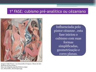 1ª FASE: cubismo pré-analítico ou cézaniano

Influenciada pelo
pintor cézanne , esta
fase iniciou o
cubismo com suas
formas
simplificadas,
geometrização e
cores planas.
Imagem: Pablo Picasso / Les demoiselles d'Avignon / Museu de Arte
Moderna de Nova Iorque. /
http://pt.wikipedia.org/wiki/Ficheiro:579pxLes_Demoiselles_d%27Avignon.jpg.

 