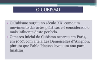 O CUBISMO
• O Cubismo surgiu no século XX, como um
movimento das artes plásticas e é considerado o
mais influente deste período.
• O marco inicial do Cubismo ocorreu em Paris,
em 1907, com a tela Les Demoiselles d''Avignon,
pintura que Pablo Picasso levou um ano para
finalizar.

 