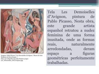 Imagem: Pablo Picasso / Les demoiselles d'Avignon / Museu de Arte
Moderna de Nova Iorque. /
http://pt.wikipedia.org/wiki/Ficheiro:579pxLes_Demoiselles_d%27Avignon.jpg.

Tela
Les
Demoiselles
d''Avignon, pintura de
Pablo Picasso, Nesta obra,
este
grande
artista
espanhol retratou a nudez
feminina de uma forma
inusitada, onde as formas
reais,
naturalmente
arredondadas,
deram
espaço
a
figuras
geométricas perfeitamente
trabalhadas.

 