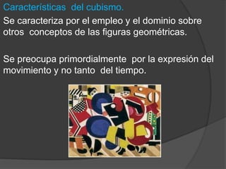 Características del cubismo.
Se caracteriza por el empleo y el dominio sobre
otros conceptos de las figuras geométricas.
Se preocupa primordialmente por la expresión del
movimiento y no tanto del tiempo.
 