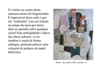Picasso – Taça de fruta, violino e garrafa, 1914
O violino no centro desta
natureza morta foi fragmentado.
É impossível dizer onde é que
ele “realmente” esta em relação
ao tampo da mesa:por baixo
dela ou apoiado sobre qualquer
coisa? Esta ambigüidade é típica
das obras cubistas. A cor
também é usada de forma
ambígua, pretende parecer uma
colagem de pedaços de papel
diferentes.
 