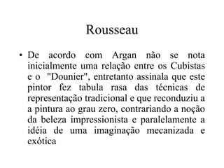 Rousseau
• De acordo com Argan não se nota
inicialmente uma relação entre os Cubistas
e o "Dounier", entretanto assinala que este
pintor fez tabula rasa das técnicas de
representação tradicional e que reconduziu a
a pintura ao grau zero, contrariando a noção
da beleza impressionista e paralelamente a
idéia de uma imaginação mecanizada e
exótica
 