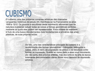 O cubismo, uma das primeiras correntes artísticas das chamadas
vanguardas históricas do século XX, manifesta-se na França entre os anos
1908 e 1910. Os pintores e escultores deste movimento afirmavam que na
natureza é possível reduzir todas as coisas a formas geométricas perfeitas,
mediante as quais elas podem ser representadas. Essa síntese da realidade
é fruto de uma busca dos elementos mais fundamentais e primários das artes
plásticas, de suas próprias raízes.
De fato, uma das características principais do cubismo é a
revalorização das formas geométricas – triângulos, retângulos e
cubos, além, é claro, da proposição da pintura e da escultura como
formas de expressão. Quanto ao nome dado a esse novo movimento,
ele não partiu dos próprios artistas, mas dos críticos de arte da época,
totalmente desconcertados diante desse novo caminho de expressão
artística.
 