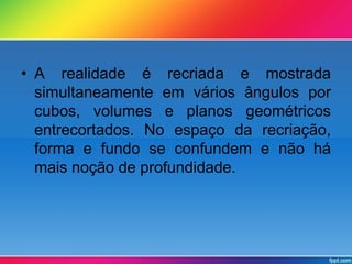 • A realidade é recriada e mostrada 
simultaneamente em vários ângulos por 
cubos, volumes e planos geométricos 
entrecortados. No espaço da recriação, 
forma e fundo se confundem e não há 
mais noção de profundidade. 
 