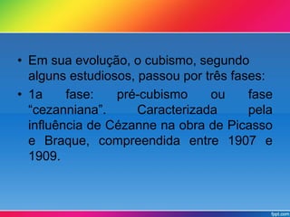 • Em sua evolução, o cubismo, segundo 
alguns estudiosos, passou por três fases: 
• 1a fase: pré-cubismo ou fase 
“cezanniana”. Caracterizada pela 
influência de Cézanne na obra de Picasso 
e Braque, compreendida entre 1907 e 
1909. 
 