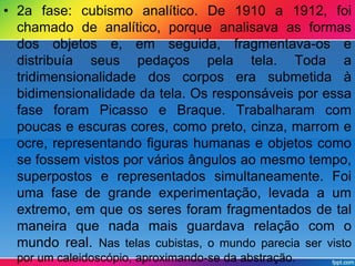 • 2a fase: cubismo analítico. De 1910 a 1912, foi 
chamado de analítico, porque analisava as formas 
dos objetos e, em seguida, fragmentava-os e 
distribuía seus pedaços pela tela. Toda a 
tridimensionalidade dos corpos era submetida à 
bidimensionalidade da tela. Os responsáveis por essa 
fase foram Picasso e Braque. Trabalharam com 
poucas e escuras cores, como preto, cinza, marrom e 
ocre, representando figuras humanas e objetos como 
se fossem vistos por vários ângulos ao mesmo tempo, 
superpostos e representados simultaneamente. Foi 
uma fase de grande experimentação, levada a um 
extremo, em que os seres foram fragmentados de tal 
maneira que nada mais guardava relação com o 
mundo real. Nas telas cubistas, o mundo parecia ser visto 
por um caleidoscópio, aproximando-se da abstração. 
 