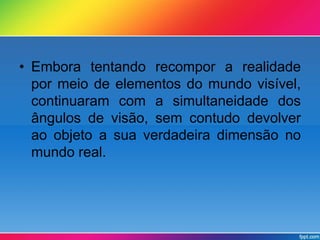 • Embora tentando recompor a realidade 
por meio de elementos do mundo visível, 
continuaram com a simultaneidade dos 
ângulos de visão, sem contudo devolver 
ao objeto a sua verdadeira dimensão no 
mundo real. 
 