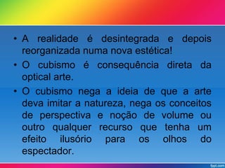 • A realidade é desintegrada e depois 
reorganizada numa nova estética! 
• O cubismo é consequência direta da 
optical arte. 
• O cubismo nega a ideia de que a arte 
deva imitar a natureza, nega os conceitos 
de perspectiva e noção de volume ou 
outro qualquer recurso que tenha um 
efeito ilusório para os olhos do 
espectador. 
 
