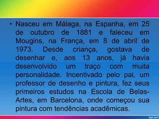 • Nasceu em Málaga, na Espanha, em 25 
de outubro de 1881 e faleceu em 
Mougins, na França, em 8 de abril de 
1973. Desde criança, gostava de 
desenhar e, aos 13 anos, já havia 
desenvolvido um traço com muita 
personalidade. Incentivado pelo pai, um 
professor de desenho e pintura, fez seus 
primeiros estudos na Escola de Belas- 
Artes, em Barcelona, onde começou sua 
pintura com tendências acadêmicas. 
 