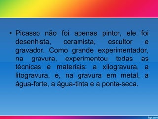 • Picasso não foi apenas pintor, ele foi 
desenhista, ceramista, escultor e 
gravador. Como grande experimentador, 
na gravura, experimentou todas as 
técnicas e materiais: a xilogravura, a 
litogravura, e, na gravura em metal, a 
água-forte, a água-tinta e a ponta-seca. 
 