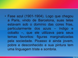 • Fase azul (1901-1904). Logo que chegou 
a Paris, vindo de Barcelona, suas telas 
estavam sob o domínio das cores frias, 
particularmente dos azuis – índigo e 
cobalto –, que ele utilizava para seus 
temas favoritos: figuras marginalizadas 
pela sociedade. Picasso é ainda jovem, 
pobre e desconhecido e sua pintura tem 
uma linguagem triste e sombria. 
 