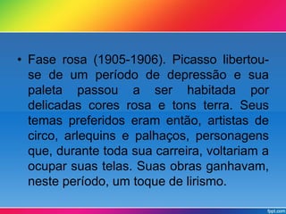 • Fase rosa (1905-1906). Picasso libertou-se 
de um período de depressão e sua 
paleta passou a ser habitada por 
delicadas cores rosa e tons terra. Seus 
temas preferidos eram então, artistas de 
circo, arlequins e palhaços, personagens 
que, durante toda sua carreira, voltariam a 
ocupar suas telas. Suas obras ganhavam, 
neste período, um toque de lirismo. 
 