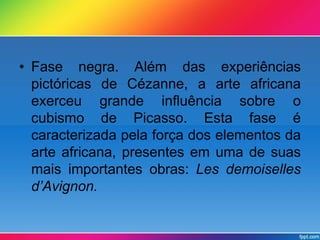 • Fase negra. Além das experiências 
pictóricas de Cézanne, a arte africana 
exerceu grande influência sobre o 
cubismo de Picasso. Esta fase é 
caracterizada pela força dos elementos da 
arte africana, presentes em uma de suas 
mais importantes obras: Les demoiselles 
d’Avignon. 
 