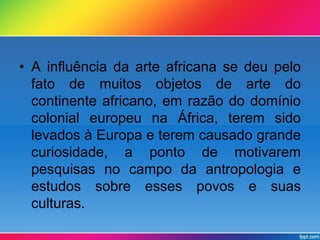 • A influência da arte africana se deu pelo 
fato de muitos objetos de arte do 
continente africano, em razão do domínio 
colonial europeu na África, terem sido 
levados à Europa e terem causado grande 
curiosidade, a ponto de motivarem 
pesquisas no campo da antropologia e 
estudos sobre esses povos e suas 
culturas. 
 