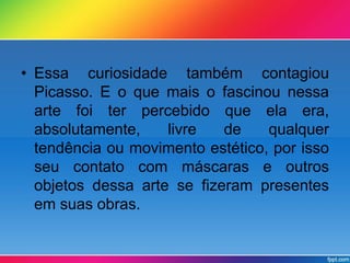 • Essa curiosidade também contagiou 
Picasso. E o que mais o fascinou nessa 
arte foi ter percebido que ela era, 
absolutamente, livre de qualquer 
tendência ou movimento estético, por isso 
seu contato com máscaras e outros 
objetos dessa arte se fizeram presentes 
em suas obras. 
 