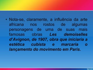 • Nota-se, claramente, a influência da arte 
africana nos rostos de algumas 
personagens de uma de suas mais 
famosas obras Les demoiselles 
d’Avignon, de 1907, obra que iniciaria a 
estética cubista e marcaria o 
lançamento do movimento em Paris. 
 