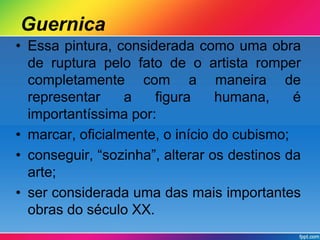 Guernica 
• Essa pintura, considerada como uma obra 
de ruptura pelo fato de o artista romper 
completamente com a maneira de 
representar a figura humana, é 
importantíssima por: 
• marcar, oficialmente, o início do cubismo; 
• conseguir, “sozinha”, alterar os destinos da 
arte; 
• ser considerada uma das mais importantes 
obras do século XX. 
 