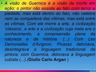 • A visão de Guernica é a visão da morte em 
ação; o pintor não assiste ao fato com terror e 
piedade, mas está dentro do fato, não celebra 
nem se compadece das vítimas, mas está entre 
as vítimas. Com ele morre a arte, a civilização 
‘clássica’, a arte e a civilização cuja meta era o 
conhecimento, a compreensão plena da 
natureza e da história. (...) Com Les 
Demoiselles d’Avignon, Picasso detonava, 
desintegrava a linguagem tradicional da 
pintura; com Guernica, detonava a linguagem 
cubista (...).(Giulio Carlo Argan ) 
 