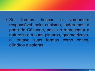 • Se formos buscar o verdadeiro 
responsável pelo cubismo, bateremos à 
porta de Cézanne, pois, ao representar a 
natureza em suas pinturas, geometrizava-a, 
tratava suas formas como cones, 
cilindros e esferas. 
 