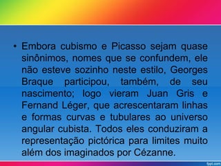 • Embora cubismo e Picasso sejam quase 
sinônimos, nomes que se confundem, ele 
não esteve sozinho neste estilo, Georges 
Braque participou, também, de seu 
nascimento; logo vieram Juan Gris e 
Fernand Léger, que acrescentaram linhas 
e formas curvas e tubulares ao universo 
angular cubista. Todos eles conduziram a 
representação pictórica para limites muito 
além dos imaginados por Cézanne. 
 