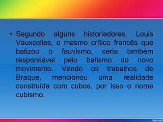 • Segundo alguns historiadores, Louis 
Vauxcelles, o mesmo crítico francês que 
batizou o fauvismo, seria também 
responsável pelo batismo do novo 
movimento. Vendo os trabalhos de 
Braque, mencionou uma realidade 
construída com cubos, por isso o nome 
cubismo. 
 