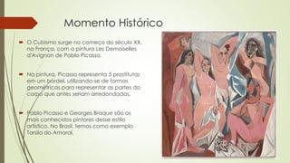 Momento Histórico 
 O Cubismo surge no começo do século XX, 
na França, com a pintura Les Demoiselles 
d'Avignon de Pablo Picasso. 
 Na pintura, Picasso representa 5 prostitutas 
em um bordel, utilizando-se de formas 
geométricas para representar as partes do 
corpo que antes seriam arredondadas. 
 Pablo Picasso e Georges Braque são os 
mais conhecidos pintores desse estilo 
artístico. No Brasil, temos como exemplo 
Tarsila do Amaral. 
 