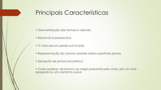 Principais Características 
• Geometrização das formas e volumes 
• Renúncia à perspectiva 
• O claro-escuro perde sua função 
• Representação do volume colorido sobre superfícies planas 
• Sensação de pintura escultórica 
• Cores austeras, do branco ao negro passando pelo cinza, por um ocre 
apagado ou um castanho suave 
 