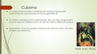 Cubismo 
 O cubismo busca mostrar a realidade de maneira fragmentada. 
Quebrando-a e a encaixando em formas geométricas. 
 Os artistas cubistas buscam a relativização. Eles, por meio da geometria 
buscam associar múltiplos pontos de vista ao mesmo objeto de enfoque. 
 Desse modo, você não poderia simplesmente admirar a obra, mas teria 
também que decifrá-la. 
Mulher Jovem - Picasso 
 