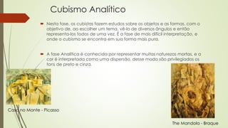 Cubismo Analítico 
 Nesta fase, os cubistas fazem estudos sobre os objetos e as formas, com o 
objetivo de, ao escolher um tema, vê-lo de diversos ângulos e então 
representa-los todos de uma vez. É a fase de mais difícil interpretação, e 
onde o cubismo se encontra em sua forma mais pura. 
 A fase Analítica é conhecida por representar muitas naturezas mortas, e a 
cor é interpretada como uma dispersão, desse modo são privilegiados os 
tons de preto e cinza. 
The Mandola - Braque 
Casa no Monte - Picasso 
 