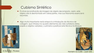 Cubismo Sintético 
 É a livre reconstituição da imagem do objeto decomposto, assim, este 
objeto não é desmontado em várias partes, mas sua fisionomia essencial é 
resumida. 
 Algo muito importante nesta etapa é a introdução da técnica de 
colagem, que introduz no quadro elementos da vida cotidiana (telas, 
papéis e objetos variados), o primeiro a praticar esta técnica foi Braque. 
A Guitarra - Picasso Homem no Café – Juan Gris 
 
