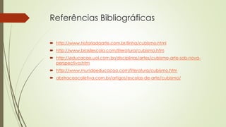 Referências Bibliográficas 
 http://www.historiadaarte.com.br/linha/cubismo.html 
 http://www.brasilescola.com/literatura/cubismo.htm 
 http://educacao.uol.com.br/disciplinas/artes/cubismo-arte-sob-nova-perspectiva. 
htm 
 http://www.mundoeducacao.com/literatura/cubismo.htm 
 abstracaocoletiva.com.br/artigos/escolas-de-arte/cubismo/ 
