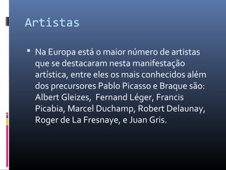 Artistas 
 Na Europa está o maior número de artistas 
que se destacaram nesta manifestação 
artística, entre eles os mais conhecidos além 
dos precursores Pablo Picasso e Braque são: 
Albert Gleizes, Fernand Léger, Francis 
Picabia, Marcel Duchamp, Robert Delaunay, 
Roger de La Fresnaye, e Juan Gris. 
 