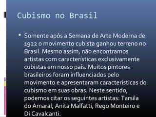 Cubismo no Brasil 
 Somente após a Semana de Arte Moderna de 
1922 o movimento cubista ganhou terreno no 
Brasil. Mesmo assim, não encontramos 
artistas com características exclusivamente 
cubistas em nosso país. Muitos pintores 
brasileiros foram influenciados pelo 
movimento e apresentaram características do 
cubismo em suas obras. Neste sentido, 
podemos citar os seguintes artistas: Tarsila 
do Amaral, Anita Malfatti, Rego Monteiro e 
Di Cavalcanti. 
