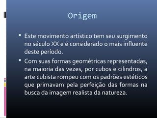 Origem 
 Este movimento artístico tem seu surgimento 
no século XX e é considerado o mais influente 
deste período. 
 Com suas formas geométricas representadas, 
na maioria das vezes, por cubos e cilindros, a 
arte cubista rompeu com os padrões estéticos 
que primavam pela perfeição das formas na 
busca da imagem realista da natureza. 
 