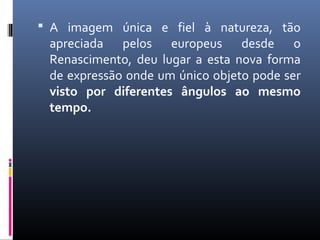  A imagem única e fiel à natureza, tão 
apreciada pelos europeus desde o 
Renascimento, deu lugar a esta nova forma 
de expressão onde um único objeto pode ser 
visto por diferentes ângulos ao mesmo 
tempo. 
 