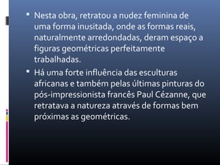  Nesta obra, retratou a nudez feminina de 
uma forma inusitada, onde as formas reais, 
naturalmente arredondadas, deram espaço a 
figuras geométricas perfeitamente 
trabalhadas. 
 Há uma forte influência das esculturas 
africanas e também pelas últimas pinturas do 
pós-impressionista francês Paul Cézanne, que 
retratava a natureza através de formas bem 
próximas as geométricas. 
 