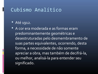 Cubismo Analítico 
 Até 1912. 
 A cor era moderada e as formas eram 
predominantemente geométricas e 
desestruturadas pelo desmembramento de 
suas partes equivalentes, ocorrendo, desta 
forma, a necessidade de não somente 
apreciar a obra, mas também de decifrá-la, 
ou melhor, analisá-la para entender seu 
significado. 
 