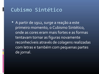 Cubismo Sintético 
 A partir de 1912, surge a reação a este 
primeiro momento, o Cubismo Sintético, 
onde as cores eram mais fortes e as formas 
tentavam tornar as figuras novamente 
reconhecíveis através de colagens realizadas 
com letras e também com pequenas partes 
de jornal. 
 