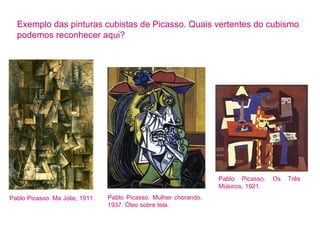 Exemplo das pinturas cubistas de Picasso. Quais vertentes do cubismo 
podemos reconhecer aqui? 
Pablo Picasso. Mulher chorando, 
1937. Óleo sobre tela. 
Pablo Picasso. Os Três 
Músicos, 1921. 
Pablo Picasso. Ma Jolie, 1911. 
 