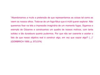“Abandonamos a muito a pretensão de que representamos as coisas tal como as 
veem os nossos olhos. Trata-se de um fogo-fátuo que é inútil querer explorar. Não 
queremos fixar na tela a impressão imaginária de um momento fugaz. Sigamos o 
exemplo de Cézanne e construamos um quadro de nossos motivos, com tanta 
solidez e tão duradouro quanto pudermos. Por que não ser coerente e aceitar o 
fato de que nosso objetivo real é construir algo, em vez que copiar algo? (...)” 
(GOMBRICH 1999, p. 573,574) 
 